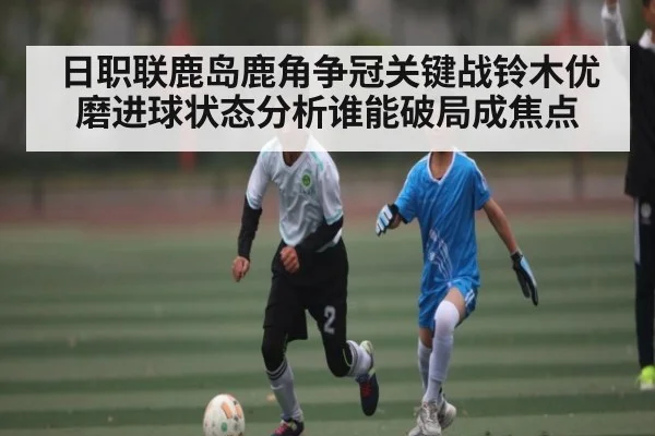 日职联鹿岛鹿角争冠关键战铃木优磨进球状态分析谁能破局成焦点