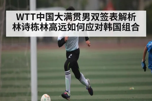 WTT中国大满贯男双签表解析 林诗栋林高远如何应对韩国组合