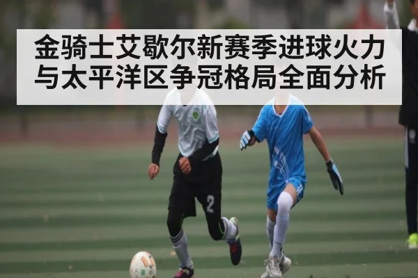 金骑士艾歇尔新赛季进球火力与太平洋区争冠格局全面分析