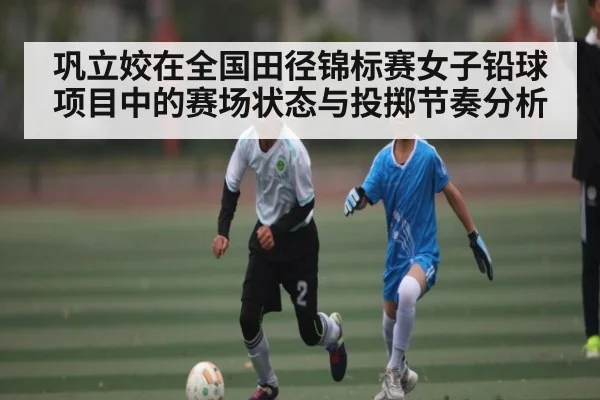 巩立姣在全国田径锦标赛女子铅球项目中的赛场状态与投掷节奏分析